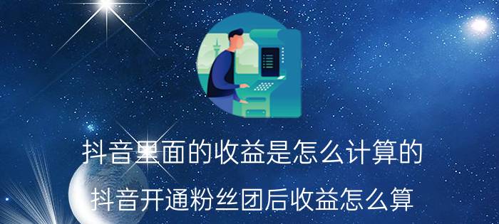 抖音里面的收益是怎么计算的 抖音开通粉丝团后收益怎么算？